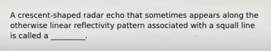 A crescent-shaped radar echo that sometimes appears along the otherwise linear reflectivity pattern associated with a squall line is called a _________.