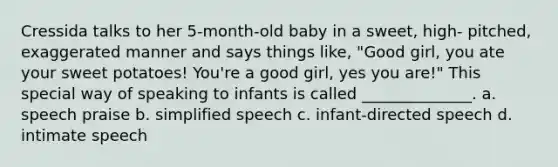 Cressida talks to her 5-month-old baby in a sweet, high- pitched, exaggerated manner and says things like, "Good girl, you ate your sweet potatoes! You're a good girl, yes you are!" This special way of speaking to infants is called ______________. a. speech praise b. simplified speech c. infant-directed speech d. intimate speech