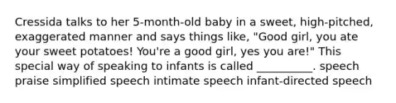 Cressida talks to her 5-month-old baby in a sweet, high-pitched, exaggerated manner and says things like, "Good girl, you ate your sweet potatoes! You're a good girl, yes you are!" This special way of speaking to infants is called __________. speech praise simplified speech intimate speech infant-directed speech