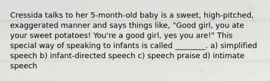 Cressida talks to her 5-month-old baby is a sweet, high-pitched, exaggerated manner and says things like, "Good girl, you ate your sweet potatoes! You're a good girl, yes you are!" This special way of speaking to infants is called ________. a) simplified speech b) infant-directed speech c) speech praise d) intimate speech