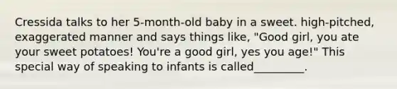 Cressida talks to her 5-month-old baby in a sweet. high-pitched, exaggerated manner and says things like, "Good girl, you ate your sweet potatoes! You're a good girl, yes you age!" This special way of speaking to infants is called_________.