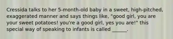 Cressida talks to her 5-month-old baby in a sweet, high-pitched, exaggerated manner and says things like, "good girl, you are your sweet potatoes! you're a good girl, yes you are!" this special way of speaking to infants is called ______.