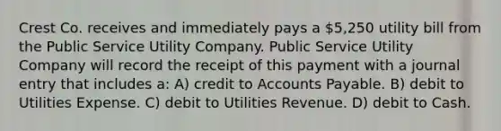 Crest Co. receives and immediately pays a 5,250 utility bill from the Public Service Utility Company. Public Service Utility Company will record the receipt of this payment with a journal entry that includes a: A) credit to Accounts Payable. B) debit to Utilities Expense. C) debit to Utilities Revenue. D) debit to Cash.