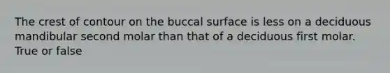 The crest of contour on the buccal surface is less on a deciduous mandibular second molar than that of a deciduous first molar. True or false