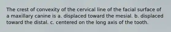 The crest of convexity of the cervical line of the facial surface of a maxillary canine is a. displaced toward the mesial. b. displaced toward the distal. c. centered on the long axis of the tooth.