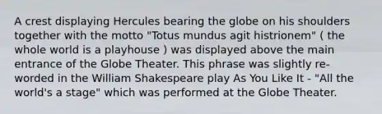 A crest displaying Hercules bearing the globe on his shoulders together with the motto "Totus mundus agit histrionem" ( the whole world is a playhouse ) was displayed above the main entrance of the Globe Theater. This phrase was slightly re-worded in the William Shakespeare play As You Like It - "All the world's a stage" which was performed at the Globe Theater.