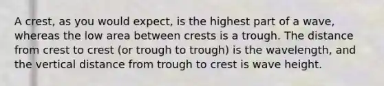 A crest, as you would expect, is the highest part of a wave, whereas the low area between crests is a trough. The distance from crest to crest (or trough to trough) is the wavelength, and the vertical distance from trough to crest is wave height.