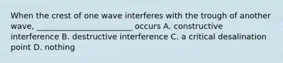 When the crest of one wave interferes with the trough of another wave, ________________________ occurs A. constructive interference B. destructive interference C. a critical desalination point D. nothing