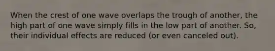 When the crest of one wave overlaps the trough of another, the high part of one wave simply fills in the low part of another. So, their individual effects are reduced (or even canceled out).
