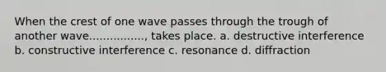 When the crest of one wave passes through the trough of another wave................, takes place. a. destructive interference b. constructive interference c. resonance d. diffraction