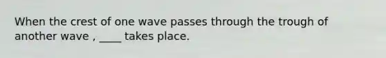 When the crest of one wave passes through the trough of another wave , ____ takes place.