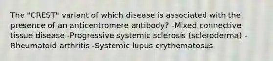 The "CREST" variant of which disease is associated with the presence of an anticentromere antibody? -Mixed <a href='https://www.questionai.com/knowledge/kYDr0DHyc8-connective-tissue' class='anchor-knowledge'>connective tissue</a> disease -Progressive systemic sclerosis (scleroderma) -Rheumatoid arthritis -Systemic lupus erythematosus