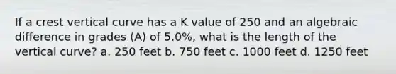 If a crest vertical curve has a K value of 250 and an algebraic difference in grades (A) of 5.0%, what is the length of the vertical curve? a. 250 feet b. 750 feet c. 1000 feet d. 1250 feet