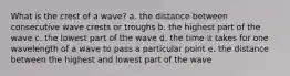 What is the crest of a wave? a. the distance between consecutive wave crests or troughs b. the highest part of the wave c. the lowest part of the wave d. the time it takes for one wavelength of a wave to pass a particular point e. the distance between the highest and lowest part of the wave