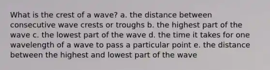 What is the crest of a wave? a. the distance between consecutive wave crests or troughs b. the highest part of the wave c. the lowest part of the wave d. the time it takes for one wavelength of a wave to pass a particular point e. the distance between the highest and lowest part of the wave