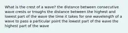 What is the crest of a wave? the distance between consecutive wave crests or troughs the distance between the highest and lowest part of the wave the time it takes for one wavelength of a wave to pass a particular point the lowest part of the wave the highest part of the wave