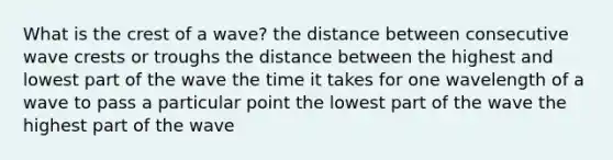 What is the crest of a wave? the distance between consecutive wave crests or troughs the distance between the highest and lowest part of the wave the time it takes for one wavelength of a wave to pass a particular point the lowest part of the wave the highest part of the wave