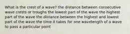 What is the crest of a wave? the distance between consecutive wave crests or troughs the lowest part of the wave the highest part of the wave the distance between the highest and lowest part of the wave the time it takes for one wavelength of a wave to pass a particular point