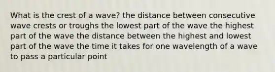 What is the crest of a wave? the distance between consecutive wave crests or troughs the lowest part of the wave the highest part of the wave the distance between the highest and lowest part of the wave the time it takes for one wavelength of a wave to pass a particular point