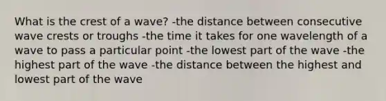 What is the crest of a wave? -the distance between consecutive wave crests or troughs -the time it takes for one wavelength of a wave to pass a particular point -the lowest part of the wave -the highest part of the wave -the distance between the highest and lowest part of the wave