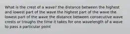 What is the crest of a wave? the distance between the highest and lowest part of the wave the highest part of the wave the lowest part of the wave the distance between consecutive wave crests or troughs the time it takes for one wavelength of a wave to pass a particular point