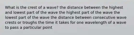 What is the crest of a wave? the distance between the highest and lowest part of the wave the highest part of the wave the lowest part of the wave the distance between consecutive wave crests or troughs the time it takes for one wavelength of a wave to pass a particular point