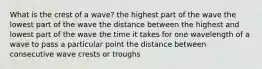 What is the crest of a wave? the highest part of the wave the lowest part of the wave the distance between the highest and lowest part of the wave the time it takes for one wavelength of a wave to pass a particular point the distance between consecutive wave crests or troughs