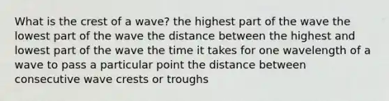 What is the crest of a wave? the highest part of the wave the lowest part of the wave the distance between the highest and lowest part of the wave the time it takes for one wavelength of a wave to pass a particular point the distance between consecutive wave crests or troughs