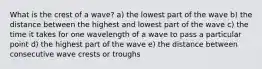 What is the crest of a wave? a) the lowest part of the wave b) the distance between the highest and lowest part of the wave c) the time it takes for one wavelength of a wave to pass a particular point d) the highest part of the wave e) the distance between consecutive wave crests or troughs