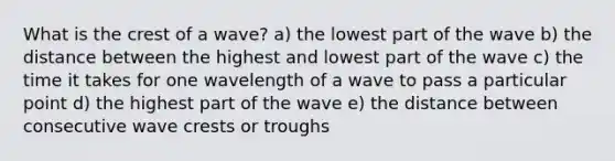 What is the crest of a wave? a) the lowest part of the wave b) the distance between the highest and lowest part of the wave c) the time it takes for one wavelength of a wave to pass a particular point d) the highest part of the wave e) the distance between consecutive wave crests or troughs