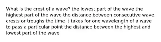 What is the crest of a wave? the lowest part of the wave the highest part of the wave the distance between consecutive wave crests or troughs the time it takes for one wavelength of a wave to pass a particular point the distance between the highest and lowest part of the wave