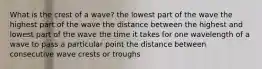 What is the crest of a wave? the lowest part of the wave the highest part of the wave the distance between the highest and lowest part of the wave the time it takes for one wavelength of a wave to pass a particular point the distance between consecutive wave crests or troughs