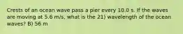 Crests of an ocean wave pass a pier every 10.0 s. If the waves are moving at 5.6 m/s, what is the 21) wavelength of the ocean waves? B) 56 m