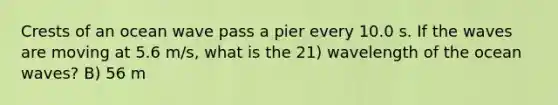 Crests of an ocean wave pass a pier every 10.0 s. If the waves are moving at 5.6 m/s, what is the 21) wavelength of the ocean waves? B) 56 m