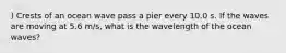 ) Crests of an ocean wave pass a pier every 10.0 s. If the waves are moving at 5.6 m/s, what is the wavelength of the ocean waves?