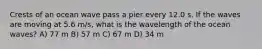 Crests of an ocean wave pass a pier every 12.0 s. If the waves are moving at 5.6 m/s, what is the wavelength of the ocean waves? A) 77 m B) 57 m C) 67 m D) 34 m