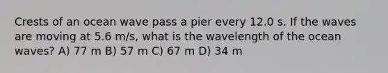 Crests of an ocean wave pass a pier every 12.0 s. If the waves are moving at 5.6 m/s, what is the wavelength of the ocean waves? A) 77 m B) 57 m C) 67 m D) 34 m