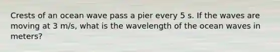 Crests of an ocean wave pass a pier every 5 s. If the waves are moving at 3 m/s, what is the wavelength of the ocean waves in meters?