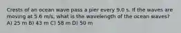 Crests of an ocean wave pass a pier every 9.0 s. If the waves are moving at 5.6 m/s, what is the wavelength of the ocean waves? A) 25 m B) 43 m C) 58 m D) 50 m