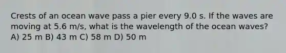 Crests of an ocean wave pass a pier every 9.0 s. If the waves are moving at 5.6 m/s, what is the wavelength of the ocean waves? A) 25 m B) 43 m C) 58 m D) 50 m