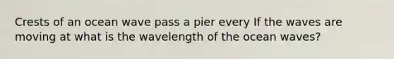 Crests of an ocean wave pass a pier every If the waves are moving at what is the wavelength of the ocean waves?