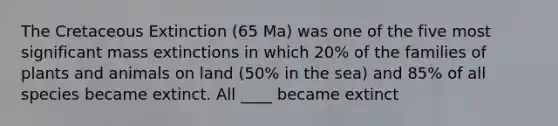 The Cretaceous Extinction (65 Ma) was one of the five most significant mass extinctions in which 20% of the families of plants and animals on land (50% in the sea) and 85% of all species became extinct. All ____ became extinct