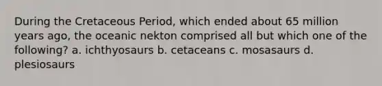 During the Cretaceous Period, which ended about 65 million years ago, the oceanic nekton comprised all but which one of the following? a. ichthyosaurs b. cetaceans c. mosasaurs d. plesiosaurs