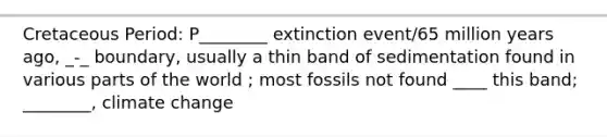 Cretaceous Period: P________ extinction event/65 million years ago, _-_ boundary, usually a thin band of sedimentation found in various parts of the world ; most fossils not found ____ this band; ________, climate change