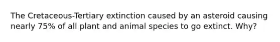 The Cretaceous-Tertiary extinction caused by an asteroid causing nearly 75% of all plant and animal species to go extinct. Why?