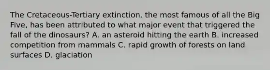 The Cretaceous-Tertiary extinction, the most famous of all the Big Five, has been attributed to what major event that triggered the fall of the dinosaurs? A. an asteroid hitting the earth B. increased competition from mammals C. rapid growth of forests on land surfaces D. glaciation