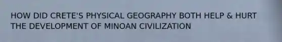 HOW DID CRETE'S PHYSICAL GEOGRAPHY BOTH HELP & HURT THE DEVELOPMENT OF MINOAN CIVILIZATION