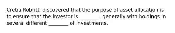 Cretia Robritti discovered that the purpose of asset allocation is to ensure that the investor is​ ________, generally with holdings in several different​ ________ of investments.