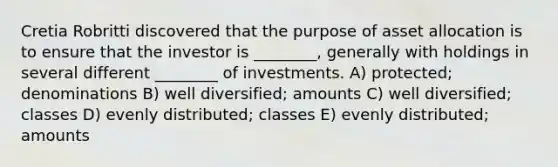 Cretia Robritti discovered that the purpose of asset allocation is to ensure that the investor is ________, generally with holdings in several different ________ of investments. A) protected; denominations B) well diversified; amounts C) well diversified; classes D) evenly distributed; classes E) evenly distributed; amounts