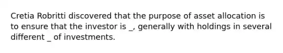 Cretia Robritti discovered that the purpose of asset allocation is to ensure that the investor is _, generally with holdings in several different _ of investments.